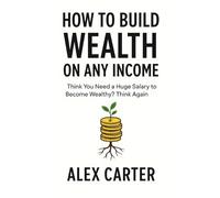 How to Build Wealth on Any Income: Think You Need a Huge Salary to Become Wealthy? Think Again