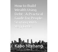 How to Build Wealth Using Debt : A Practical Guide for People Starting With Very Little