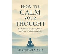 HOW TO CALM YOUR THOUGHT: Find Stillness in a Noisy Mind and Peace in a Restless World