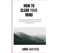 How to Clear Your Mind: The 10-Step Cognitive Blueprint to Eliminate Overthinking, Reduce Stress, and Cultivate Unshakable Focus