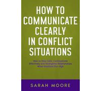 How to Communicate Clearly in Conflict Situations: How to Stay Calm, Communicate Effectively and Strengthen Relationships When Emotions Run High