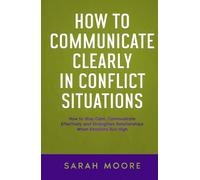 How to Communicate Clearly in Conflict Situations: How to Stay Calm, Communicate Effectively and Strengthen Relationships When Emotions Run High