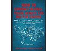 How to Conduct Global Trade Across the British Empire: A PRACTICAL GUIDE ON HOW TO PROFIT FROM THE INTERNATIONAL SHIPPING TRADE IN THE 18TH CENTURY