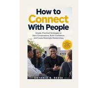 How to Connect With People: Simple, Practical Strategies to Start Conversations, Build Confidence, and Create Meaningful Relationships