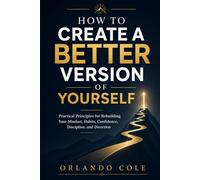 How to Create a Better Version of Yourself: Practical Principles for Rebuilding Your Mindset, Habits, Confidence, Discipline, and Direction