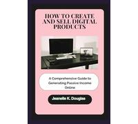HOW TO CREATE AND SELL DIGITAL PRODUCTS: A Comprehensive Guide to Generating Passive Income Online