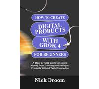 HOW TO CREATE DIGITAL PRODUCTS WITH GROK 4 FOR BEGINNERS: A Step-by-Step Guide to Making Money From Creating And Selling AI Products Without Tech Knowledge