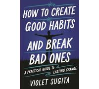 How to Create Good Habits and Break Bad Ones: A Practical Guide to Lasting Change