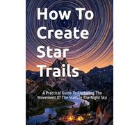 How To Create Star Trails: A Practical Guide To Capturing The Movement Of The Stars In The Night Sky