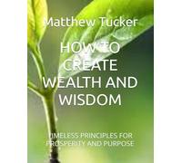 HOW TO CREATE WEALTH AND WISDOM: TIMELESS PRINCIPLES FOR PROSPERITY AND PURPOSE