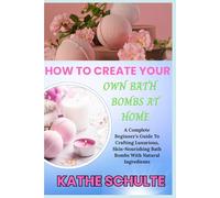 HOW TO CREATE YOUR OWN BATH BOMBS AT HOME: A Complete Beginner’s Guide To Crafting Luxurious, Skin-Nourishing Bath Bombs With Natural Ingredients