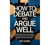 How to Debate and Argue Well: Master Persuasive Communication, Critical Thinking, and Confident Public Speaking for Every Conversation