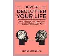 How to Declutter Your Life: Detox Your Mind, Think Clearly Under Pressure, Build Decision-Making Power, and Take Control of Your Life