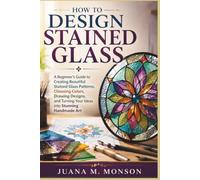 How to Design Stained Glass: A Beginner's Guide to Creating Beautiful Stained Glass Patterns, Choosing Colors, Drawing Designs, and Turning Your Ideas into Stunning Handmade Art