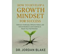 How to Develop a Growth Mindset for Success: Embrace Challenges, Reframe Failure, and Unlock Resilience and Creativity to Reach Your Full Potential