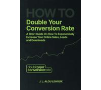 How To Double Your Conversion Rate: A Short Guide On How To Exponentially Increase Your Online Sales, Leads and Downloads