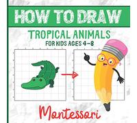 HOW TO DRAW TROPICAL ANIMALS FOR KIDS AGES 4-8: Montessori Activity Book for Kids Ages 4-8 - Learn How to Draw Book - Over 30 Illustrations - A ... and Proportion Skills while Drawing
