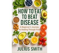 HOW TO EAT TO BEAT DISEASE: A Beginner’s Journey to Healing Through Food