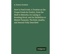 How to Feed Fowls. A Treatise on the Proper Foods for Poultry, from the Shell to Maturity, for Laying or Breeding Stock, and for Exhibition or Market ... The Kind, Quality, and Amount Fully Described