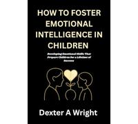 HOW TO FOSTER EMOTIONAL INTELLIGENCE IN CHILDREN: Developing Emotional Skills That Prepare Children for a Lifetime of Success