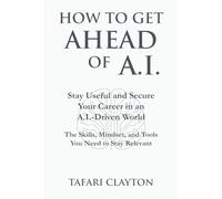 How to Get Ahead of A.I.: Stay Useful and Secure Your Career in an A.I.- Driven World The Skills, Mindset, and Tools You Need to Stay Relevant