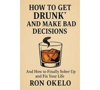 How to Get Drunk and Make Bad Decisions: And How to Finally Sober Up and Fix Your Life