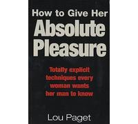 How To Give Her Absolute Pleasure: Totally explicit techniques every woman wants her man to know