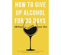 How to Give Up Alcohol for 30 days (Without It Ruining Your Life): How to Survive Social Events, Sleepless Nights, and the Sudden Urge to Take Up Jogging.