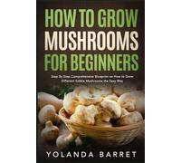 How to Grow Mushrooms for Beginners: Step By Step Comprehensive Blueprint on How to Grow Different Edible Mushrooms the Easy Way