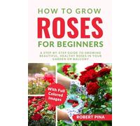 How To Grow Roses For Beginners: A Step-by-Step Guide to Growing Beautiful, Healthy Roses in Your Garden or Balcony