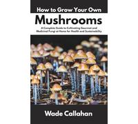 How to Grow Your Own Mushrooms: A Complete Guide to Cultivating Gourmet and Medicinal Fungi at Home for Health and Sustainability