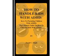 How to Handle Kids with ADHD: Keys To Parenting Children With ADHD; The Ultimate Guide On How To Care For Kids With ADHD