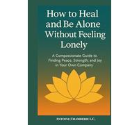 How to Heal and Be Alone Without Feeling Lonely: A Compassionate Guide to Finding Peace, Strength, and Joy in Your Own Company