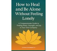 How to Heal and Be Alone Without Feeling Lonely: A Compassionate Guide to Finding Peace, Strength, and Joy in Your Own Company