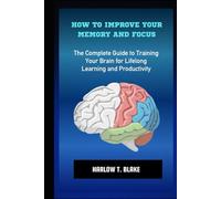 HOW TO IMPROVE YOUR MEMORY AND FOCUS: The Complete Guide to Training Your Brain for Lifelong Learning and Productivity