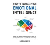 How to Increase Your Emotional Intelligence: Master Your Emotions, Improve Your Social Skills, and Develop Self-Awareness to Build Healthy Relationships