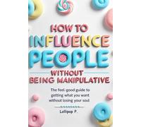 How to Influence People Without Being Manipulative: The Feel-Good Guide to Getting What You Want Without Losing Your Soul