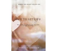 How to Let go & Forgive the Past: When the Heart Holds On