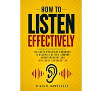 How to Listen Effectively: The Super Practical Handbook to Become a Better Listener Under Pressure and Win Every Conversation