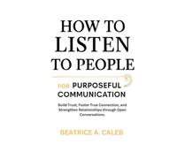 HOW TO LISTEN TO PEOPLE FOR PURPOSEFUL COMMUNICATION: Build Trust,Foster True Connection,and Strengthen Relationships through Open Conversations.
