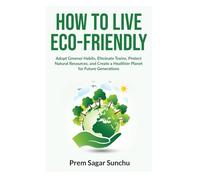 How to Live Eco-Friendly: Adopt Greener Habits, Eliminate Toxins, Protect Natural Resources, and Create a Healthier Planet for Future Generations