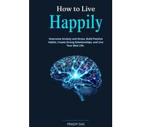 How to Live Happily: Overcome Anxiety and Stress, Build Positive Habits, Create Strong Relationships, and Live Your Best Life.