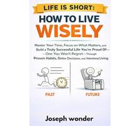 How To Live Wisely (Life Is Short -How To Spend It): A Easy Practical Guide On How To Master Your Time, Focus On What Matters, And Build a Truly Successful Life You're Proud _One You Won't Regret