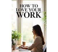 How to Love Your Work: from routine and stress to mindfulness and pleasure: simple tools and exercises to change your attitude and find the strength to move forward