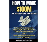 How to Make $100M - An Offer No One Can Refuse: 11 Powerful Principles to Create High-Value Products, Charge Premium Prices, and Build a Business Customers Love to Promote