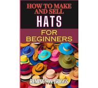HOW TO MAKE AND SELL HATS FOR BEGINNERS: Step-By-Step Guide To Crafting Stylish Headwear, Starting Business, And Boosting Sales With Proven Marketing Strategies