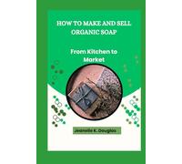 HOW TO MAKE AND SELL ORGANIC SOAP: From Kitchen to Market
