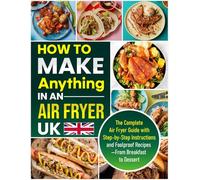 How to Make Anything in an Air Fryer UK: The Complete Air Fryer Guide with Step-by-Step Instructions and Foolproof Recipes - From Breakfast to Dessert