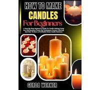 How To Make Candles For Beginners: A Step-By-Step Beginner’s Guide To Candle Making Using Soy And Beeswax, Learn Diy Techniques, Scents, Coloring, And How To Start A Profitable Home Candle Business