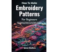 How To Make Embroidery Patterns For Beginners: Follow Stepwise Techniques to Create Elegant, Decorative Stitchwork Projects That Are Fun and Easy to Complete